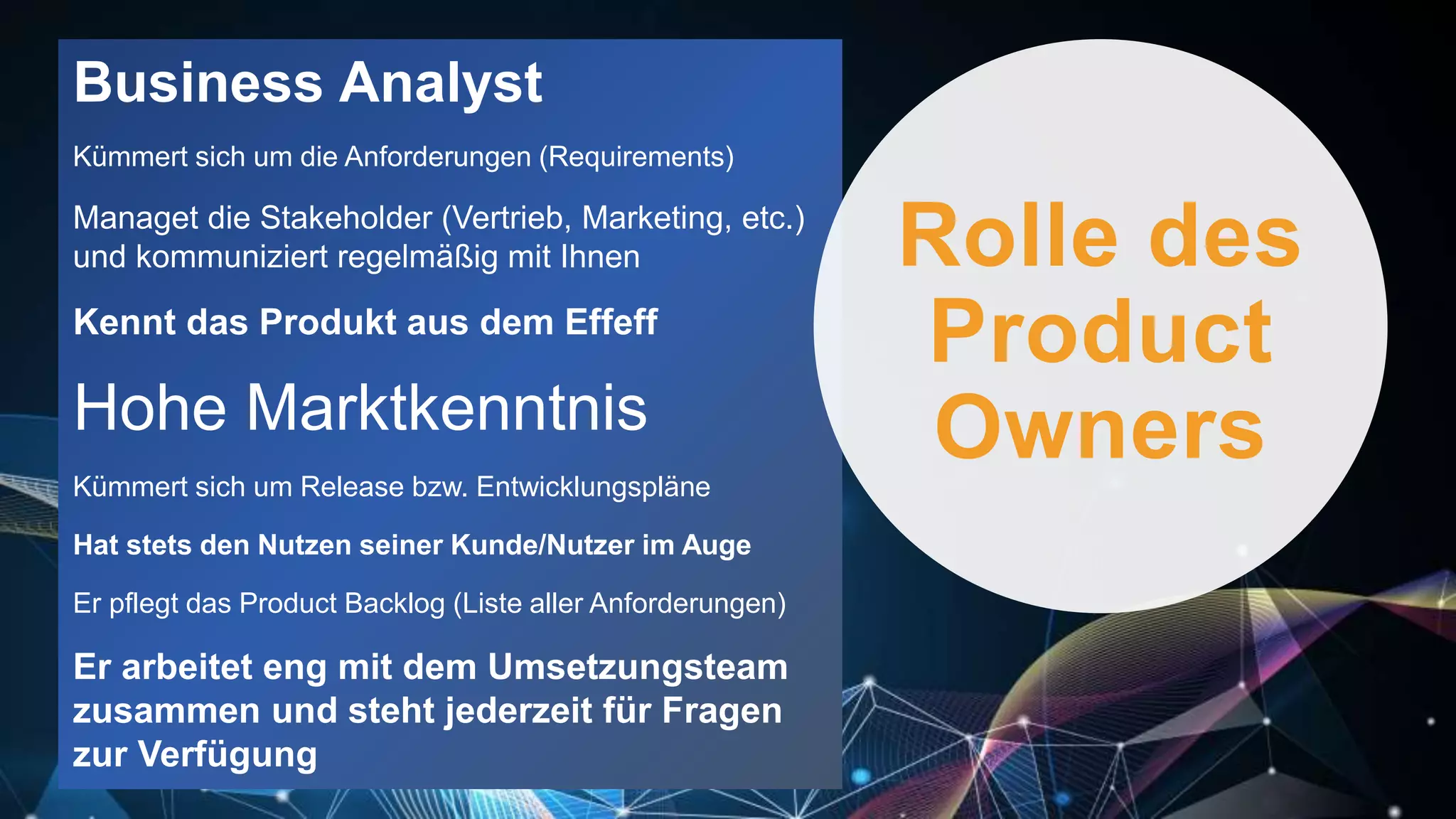 Business Analyst
Kümmert sich um die Anforderungen (Requirements)
Managet die Stakeholder (Vertrieb, Marketing, etc.)
und kommuniziert regelmäßig mit Ihnen
Kennt das Produkt aus dem Effeff
Hohe Marktkenntnis
Kümmert sich um Release bzw. Entwicklungspläne
Hat stets den Nutzen seiner Kunde/Nutzer im Auge
Er pflegt das Product Backlog (Liste aller Anforderungen)
Er arbeitet eng mit dem Umsetzungsteam
zusammen und steht jederzeit für Fragen
zur Verfügung
Rolle des
Product
Owners
 