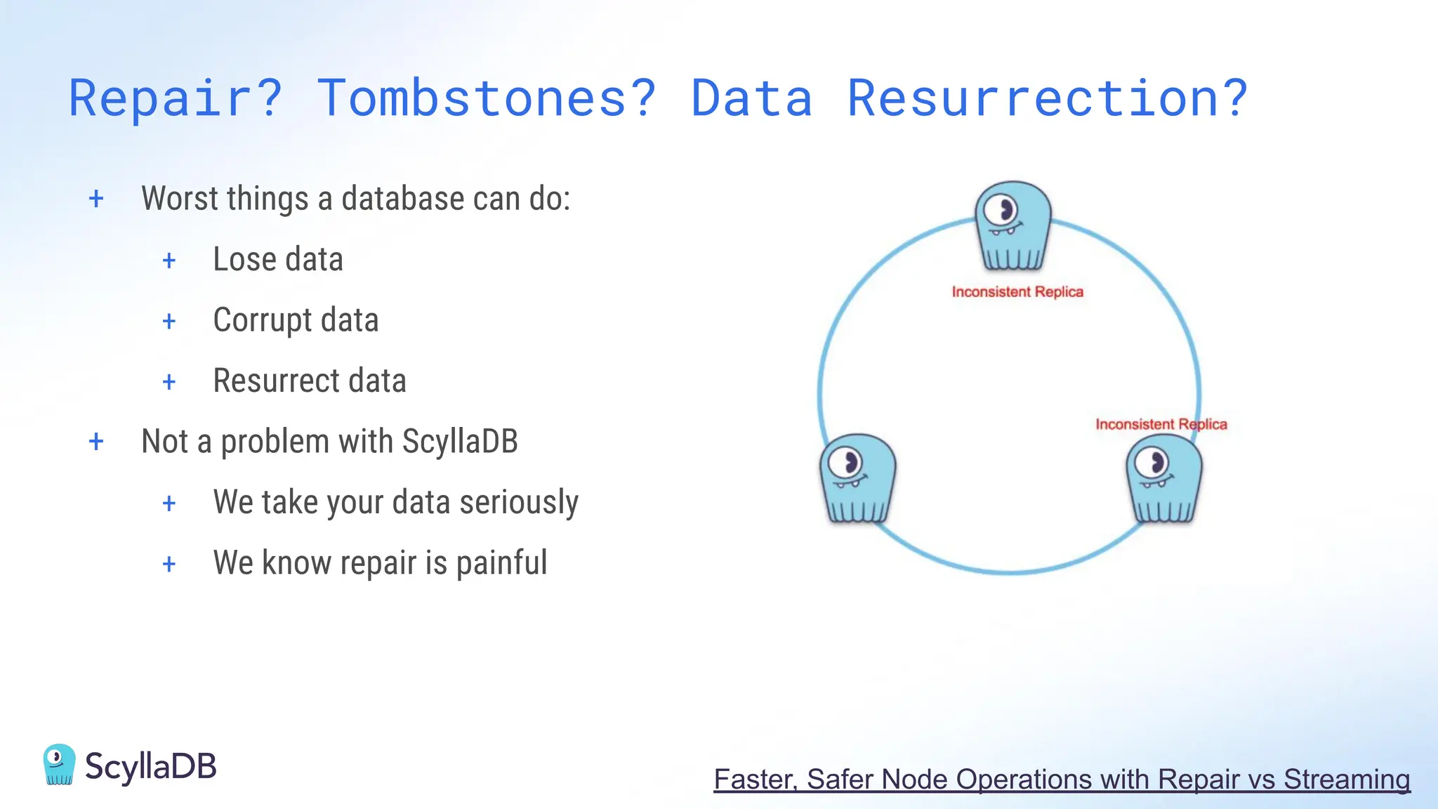 Repair? Tombstones? Data Resurrection?
+ Worst things a database can do:
+ Lose data
+ Corrupt data
+ Resurrect data
+ Not a problem with ScyllaDB
+ We take your data seriously
+ We know repair is painful
Faster, Safer Node Operations with Repair vs Streaming
 