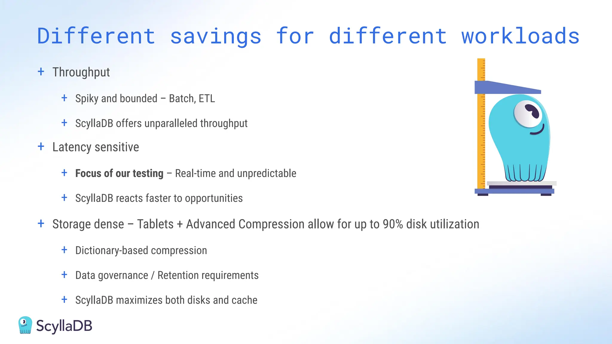 + Throughput
+ Spiky and bounded – Batch, ETL
+ ScyllaDB offers unparalleled throughput
+ Latency sensitive
+ Focus of our testing – Real-time and unpredictable
+ ScyllaDB reacts faster to opportunities
+ Storage dense – Tablets + Advanced Compression allow for up to 90% disk utilization
+ Dictionary-based compression
+ Data governance / Retention requirements
+ ScyllaDB maximizes both disks and cache
Different savings for different workloads
 