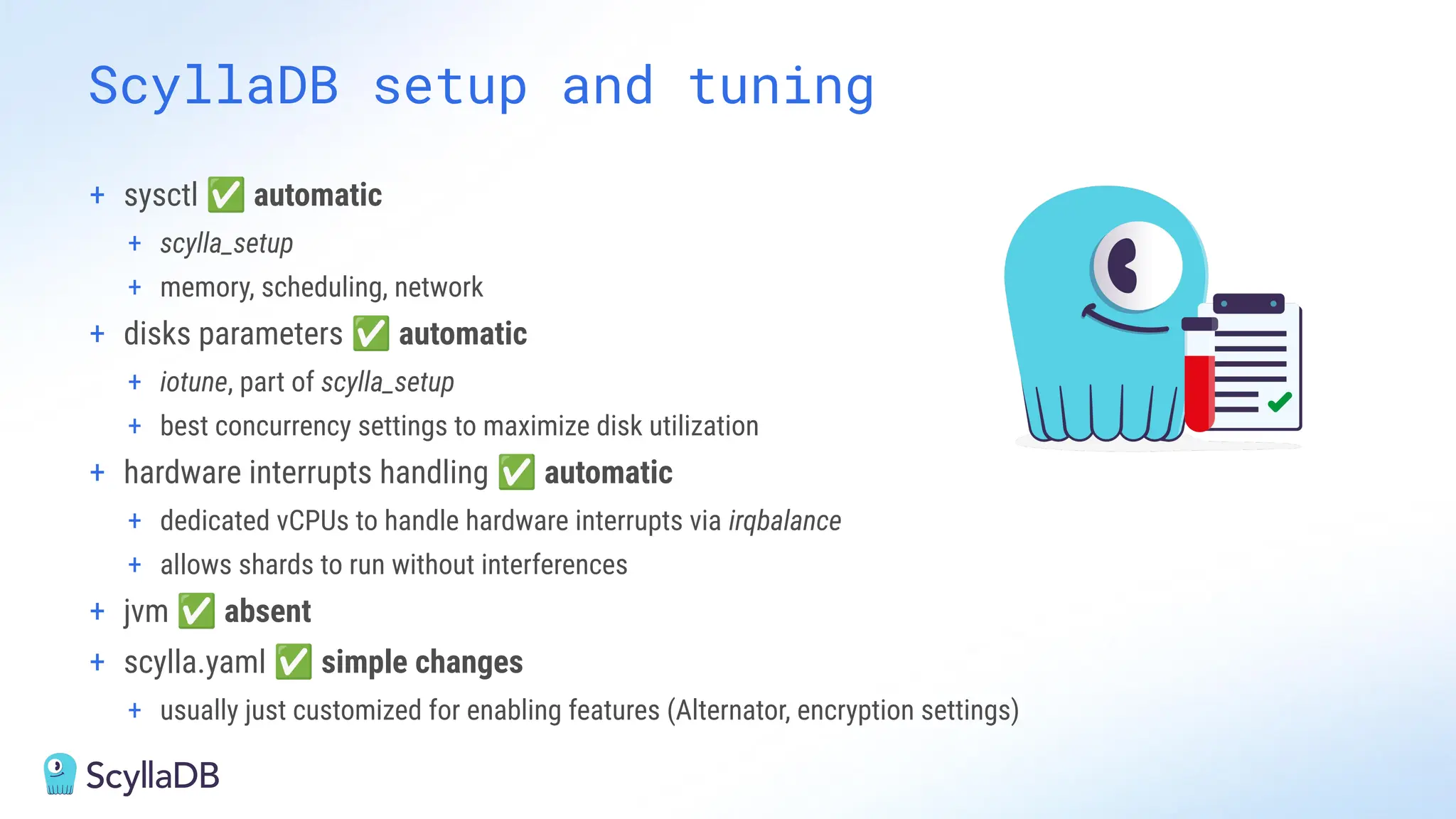 ScyllaDB setup and tuning
+ sysctl ✅ automatic
+ scylla_setup
+ memory, scheduling, network
+ disks parameters ✅ automatic
+ iotune, part of scylla_setup
+ best concurrency settings to maximize disk utilization
+ hardware interrupts handling ✅ automatic
+ dedicated vCPUs to handle hardware interrupts via irqbalance
+ allows shards to run without interferences
+ jvm ✅ absent
+ scylla.yaml ✅ simple changes
+ usually just customized for enabling features (Alternator, encryption settings)
 