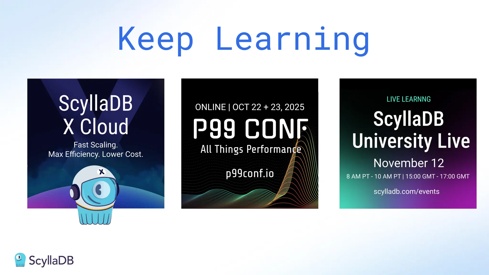 Keep Learning
Fast Scaling.
Max Eﬃciency. Lower Cost.
8 AM PT - 10 AM PT | 15:00 GMT - 17:00 GMT
ScyllaDB
X Cloud ScyllaDB
University Live
LIVE LEARNNG
November 12
ONLINE | OCT 22 + 23, 2025
All Things Performance
p99conf.io
scylladb.com/events
 