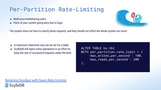 Per-Partition Rate-Limiting
Retaining Goodput with Query Rate Limiting
■ Malicious/misbehaving users
■ Parts of your system going awry due to bugs
The system does not have to satisfy these requests, and they should not affect the whole system too much.
■ A maximum read/write rate can be set for a table.
■ ScyllaDB will reject some operations in an effort to
keep the rate of successful requests under the limit.
ALTER TABLE ks.tbl
WITH per_partition_rate_limit = {
'max_writes_per_second': 100,
'max_reads_per_second': 200
};
 