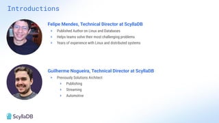 Introductions
Felipe Mendes, Technical Director at ScyllaDB
+ Published Author on Linux and Databases
+ Helps teams solve their most challenging problems
+ Years of experience with Linux and distributed systems
Guilherme Nogueira, Technical Director at ScyllaDB
+ Previously Solutions Architect
+ Publishing
+ Streaming
+ Automotive
 