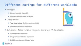 + Throughput
+ Spiky and bounded – Batch, ETL
+ ScyllaDB offers unparalleled throughput
+ Latency sensitive
+ Focus of our testing – Real-time and unpredictable
+ ScyllaDB reacts faster to opportunities
+ Storage dense – Tablets + Advanced Compression allow for up to 90% disk utilization
+ Dictionary-based compression
+ Data governance / Retention requirements
+ ScyllaDB maximizes both disks and cache
Different savings for different workloads
 