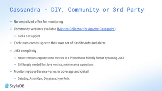 Cassandra - DIY, Community or 3rd Party
+ No centralized offer for monitoring
+ Community versions available (Metrics Collector for Apache Cassandra)
+ Lacks 5.0 support
+ Each team comes up with their own set of dashboards and alerts
+ JMX complexity
+ Newer versions expose some metrics in a Prometheus friendly format bypassing JMX
+ Still largely needed for Java metrics, maintenance operations
+ Monitoring-as-a-Service varies in coverage and detail
+ Datadog, AxiomOps, Dynatrace, New Relic
 