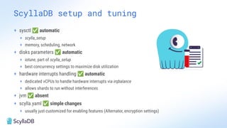 ScyllaDB setup and tuning
+ sysctl ✅ automatic
+ scylla_setup
+ memory, scheduling, network
+ disks parameters ✅ automatic
+ iotune, part of scylla_setup
+ best concurrency settings to maximize disk utilization
+ hardware interrupts handling ✅ automatic
+ dedicated vCPUs to handle hardware interrupts via irqbalance
+ allows shards to run without interferences
+ jvm ✅ absent
+ scylla.yaml ✅ simple changes
+ usually just customized for enabling features (Alternator, encryption settings)
 