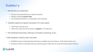 + Benchmarks are complicated
+ Be wary of sustained latencies on Apache Cassandra
+ Measure sustained response times
+ Our testing has limitations, it is impossible to test everything
+ ScyllaDB outperforms Apache Cassandra 5.0 in every aspect
+ Performance, Scaling, Costs
+ Admin (Tip: Check out how the process to upgrade to C*5 looks like ;-)
+ Plus Workload Prioritization, Alternator, frictionless monitoring, no GC, …
+ Both databases evolved on their own paths
+ ScyllaDB focused on maintaining high performance, scalability and vector features - all the while lowering costs
+ Cassandra is built for commodity, aiming at a general purpose noSQL with use-cases with broader latency tolerance
Summary
 