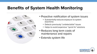 Benefits of System Health Monitoring
• Proactive notification of system issues
• Substantially reduces exposure to system
downtime
• Detects previously “undetectable” issues
• Helps to avoid expensive “quick fix” solutions
• Reduces long term costs of
maintenance and repairs
• Extends system life
 