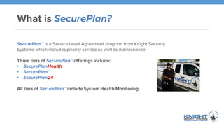 What is SecurePlan?™
SecurePlan™ is a Service Level Agreement program from Knight Security
Systems which includes priority service as well as maintenance.
Three tiers of SecurePlan™ offerings include:
• SecurePlanHealth
• SecurePlan™
• SecurePlan24
All tiers of SecurePlan™ include System Health Monitoring.
 