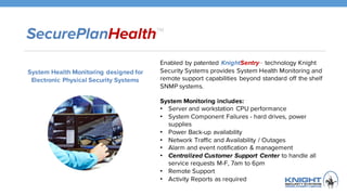 SecurePlanHealth™
Enabled by patented KnightSentryTM technology Knight
Security Systems provides System Health Monitoring
and remote support capabilities beyond standard off the
shelf SNMP systems.
System Monitoring includes:
• Server and workstation CPU performance
• System Component Failures - hard drives, power
supplies
• Power Back-up availability
• Network Traffic and Availability / Outages
• Alarm and event notification & management
• Centralized Customer Support Center to handle all
service requests M-F, 7am to 6pm
• Remote Support
• Activity Reports as required
System Health Monitoring designed for
Electronic Physical Security Systems
 