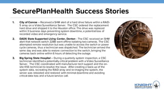 SecurePlanHealth Success Stories
1. City of Conroe – Received a SHM alert of a hard drive failure within a
RAID-5 array on a Video Surveillance Server. The CSC ordered the
replacement hard drive and shipped it to the Houston office. The drive was
replaced within 3 business days preventing system downtime, a potential
loss of recorded video and emergency service.
2. DADS State Supported Living Center, Denton - The CSC received an
SHM alert that network switch 228B went offline isolating two cameras. The
CSC attempted remote resolution but was unable to access the switch or
power cycle cameras, thus a technician was dispatched. The technician
arrived the same day and was able to restore connection to the switch,
bringing the cameras back online within 6 hours of detecting the outage.
3. Big Spring State Hospital – During a quarterly system inspection, a CSC
technician identified a potentially critical problem with a Video Surveillance
Server. The CSC coordinated with manufacturer tech support and the on-
site KSS technician to resolve the issue. After creating a back-up of the
system data, recreating the RAID array and re-imaging the system, the
server was rebooted and restored with minimal downtime and avoiding
critical data loss and a future service call.
 