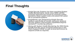 Final Thoughts
• Knight Security Systems has been providing System Health
Monitoring for clients since 2010 and this proactive approach has
proven to minimize system downtime, lower system costs and
extend the useful life of monitored systems.
• KnightSentry, a patented network monitoring appliance developed
by Knight Security Systems specifically to monitor electronic
physical security systems and provides capabilities beyond
standard IT monitoring software.
• Along with System Health Monitoring, the KSS Clients benefit
from the group of trained technicians in the Client Support Center
as well as local technicians to respond onsite as required.
 