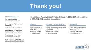 Thank you!
4509 Freidrich Ln.
Suite 110
Austin TX 78744
P: 512-892-8801
10105 Technology Blvd. West
Suite 100
Dallas, TX 75220
P: 214-350-1632
500 Century Plaza Blvd.
Suite 120
Houston, TX 77073
P: 281-681-3473
Phil Lake, President
plake@knightsecurity.com
Chris Hugman, VP – Service
Innovation
chugman@knightsecurity.com
Martin Krohn, VP Operations
mkrohn@knightsecurity.com
Trey West, VP North Texas
twest@knightsecurity.com
Mark Anderson, VP Gulf Coast
manderson@knightsecurity.com
For assistance Monday through Friday, 8:00AM - 5:00PM CST, call us toll
free at (800) 642-1632 or call us at our offices:
S T A F F C O N T A C T S
A U S T I N D A L L A S / F O R T W O R T H H O U S T O N
 