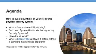 Agenda
How to avoid downtime on your electronic
physical security system:
• What is System Health Monitoring?
• How does it work?
• Do I need System Health Monitoring for my
Security Systems?
• What is SecurePlan?
This webinar will be approximately 30 minutes.
 