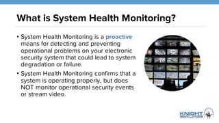 What is System Health Monitoring?
• System Health Monitoring is a proactive
means for detecting and preventing
operational problems on your electronic
security system that could lead to system
degradation or failure.
• System Health Monitoring confirms that a
system is operating properly, but does
NOT monitor operational security events
or stream video.
 