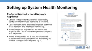 Setting up System Health Monitoring
Preferred Method – Local Network
Appliance
• Utilizes independent appliance specifically
configured for PhySec networks & systems.
• Dual network ports allow segregation between
local network and Internet if necessary.
• Monitoring data logs stored locally on the
appliance vs Cloud minimizing network impact
and exposure.
• Alerts are reported via a Secure Encrypted
outbound channel (SSL) no VPN. Generally no
firewall configuration required by IT.
 