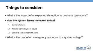Things to consider:
• What is the impact of unexpected disruption to business
operations?
• How are system issues detected today?
1. Camera failures
2. Access Control system issues
3. Server & sub-component alerts
• What is the cost of an emergency response to a system outage?
 