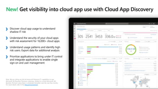 New! Get visibility into cloud app use with Cloud App Discovery
Note: We are rolling out the full Azure AD Premium P1 capabilities to new
Microsoft 365 Business Premium customers. Rollout to current Microsoft 365
Business Premium subscribers is scheduled thereafter over the next few months.
For more details refer to the blog announcement.
Discover cloud app usage to understand
shadow IT risk
Understand the security of your cloud apps
with risk assessment for 16,000+ cloud apps
Understand usage patterns and identify high
risk users. Export data for additional analysis
Prioritize applications to bring under IT control
and integrate applications to enable single
sign-on and user management
 