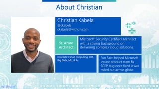 5
SM
About Christian
Christian Kabela
@ckabela
ckabela@withum.com
Sr. Azure
Architect
Microsoft Security Certified Architect
with a strong background on
delivering complex cloud solutions.
Interests: Cloud computing, IOT,
Big Data, ML, & AI.
Alumni
Fun Fact: helped Microsoft
Intune product team fix
SCEP bug once fixed it was
rolled out across globe.
 