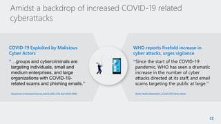 8
SM
Department of Homeland Security, April 8, 2020, CISA Alert (AA20-099A)
COVID-19 Exploited by Malicious
Cyber Actors
“…groups and cybercriminals are
targeting individuals, small and
medium enterprises, and large
organizations with COVID-19-
related scams and phishing emails.”
World, Health Organization, 23 April 2020 News release
WHO reports fivefold increase in
cyber attacks, urges vigilance
“Since the start of the COVID-19
pandemic, WHO has seen a dramatic
increase in the number of cyber
attacks directed at its staff, and email
scams targeting the public at large.”
Amidst a backdrop of increased COVID-19 related
cyberattacks
CE
 