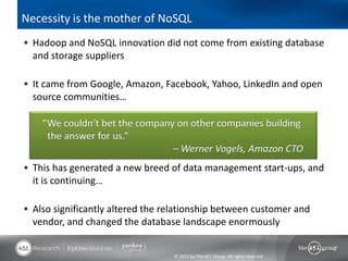 Necessity is the mother of NoSQL
 Hadoop and NoSQL innovation did not come from existing database
  and storage suppliers

 It came from Google, Amazon, Facebook, Yahoo, LinkedIn and open
  source communities…

    “We couldn’t bet the company on other companies building
     the answer for us.”
                                – Werner Vogels, Amazon CTO
 This has generated a new breed of data management start-ups, and
  it is continuing…

 Also significantly altered the relationship between customer and
  vendor, and changed the database landscape enormously


                                  © 2013 by The 451 Group. All rights reserved
 