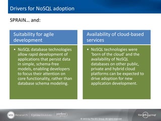 Drivers for NoSQL adoption
SPRAIN… and:

 Suitability for agile                     Availability of cloud-based
 development                               services
  NoSQL database technologies              NoSQL technologies were
   allow rapid development of                   ‘born of the cloud’ and the
   applications that persist data               availability of NoSQL
   in simple, schema-free                       databases on other public,
   models, enabling developers                  private and hybrid cloud
   to focus their attention on                  platforms can be expected to
   core functionality, rather than              drive adoption for new
   database schema modeling.                    application development.




                                     © 2013 by The 451 Group. All rights reserved
 