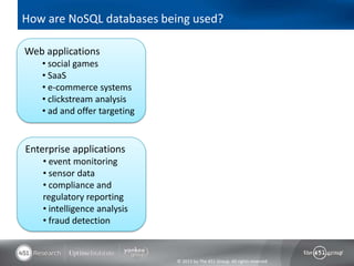 How are NoSQL databases being used?

Web applications
   • social games
   • SaaS
   • e-commerce systems
   • clickstream analysis
   • ad and offer targeting


Enterprise applications
    • event monitoring
    • sensor data
    • compliance and
    regulatory reporting
    • intelligence analysis
    • fraud detection


                              © 2013 by The 451 Group. All rights reserved
 