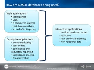 How are NoSQL databases being used?

Web applications
   • social games
   • SaaS
   • e-commerce systems
   • clickstream analysis
   • ad and offer targeting                 Interactive applications
                                                    • random reads and writes
                                                    • real-time
Enterprise applications                             • low, predictable latency
    • event monitoring                              • non-relational data
    • sensor data
    • compliance and
    regulatory reporting
    • intelligence analysis
    • fraud detection


                              © 2013 by The 451 Group. All rights reserved
 