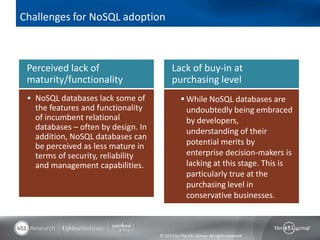 Challenges for NoSQL adoption



 Perceived lack of                         Lack of buy-in at
 maturity/functionality                    purchasing level
  NoSQL databases lack some of                  While NoSQL databases are
   the features and functionality                 undoubtedly being embraced
   of incumbent relational                        by developers,
   databases – often by design. In                understanding of their
   addition, NoSQL databases can
   be perceived as less mature in                 potential merits by
   terms of security, reliability                 enterprise decision-makers is
   and management capabilities.                   lacking at this stage. This is
                                                  particularly true at the
                                                  purchasing level in
                                                  conservative businesses.



                                     © 2013 by The 451 Group. All rights reserved
 