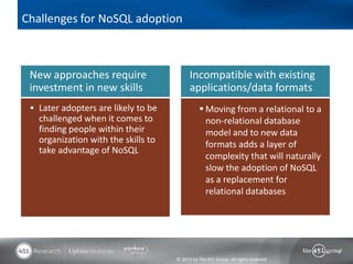 Challenges for NoSQL adoption



 New approaches require                    Incompatible with existing
 investment in new skills                  applications/data formats
  Later adopters are likely to be               Moving from a relational to a
   challenged when it comes to                    non-relational database
   finding people within their                    model and to new data
   organization with the skills to                formats adds a layer of
   take advantage of NoSQL
                                                  complexity that will naturally
                                                  slow the adoption of NoSQL
                                                  as a replacement for
                                                  relational databases




                                     © 2013 by The 451 Group. All rights reserved
 