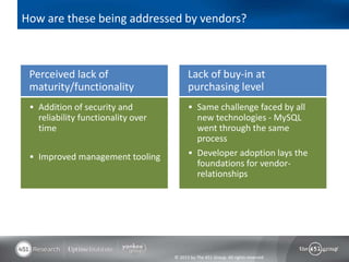 How are these being addressed by vendors?



 Perceived lack of                        Lack of buy-in at
 maturity/functionality                   purchasing level
  Addition of security and                Same challenge faced by all
   reliability functionality over           new technologies - MySQL
   time                                     went through the same
                                            process
  Improved management tooling             Developer adoption lays the
                                            foundations for vendor-
                                            relationships




                                    © 2013 by The 451 Group. All rights reserved
 