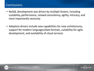 Conclusions
 NoSQL development was driven by multiple factors, including
  scalability, performance, relaxed consistency, agility, intricacy, and
  most importantly necessity

 Adoption drivers include new capabilities for new architectures,
  support for modern languages/data formats, suitability for agile
  development, and availability of cloud services




                                     © 2013 by The 451 Group. All rights reserved
 
