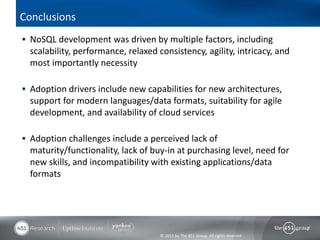 Conclusions
 NoSQL development was driven by multiple factors, including
  scalability, performance, relaxed consistency, agility, intricacy, and
  most importantly necessity

 Adoption drivers include new capabilities for new architectures,
  support for modern languages/data formats, suitability for agile
  development, and availability of cloud services

 Adoption challenges include a perceived lack of
  maturity/functionality, lack of buy-in at purchasing level, need for
  new skills, and incompatibility with existing applications/data
  formats




                                     © 2013 by The 451 Group. All rights reserved
 