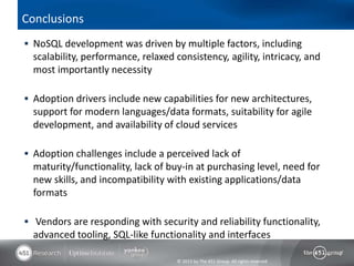 Conclusions
 NoSQL development was driven by multiple factors, including
  scalability, performance, relaxed consistency, agility, intricacy, and
  most importantly necessity

 Adoption drivers include new capabilities for new architectures,
  support for modern languages/data formats, suitability for agile
  development, and availability of cloud services

 Adoption challenges include a perceived lack of
  maturity/functionality, lack of buy-in at purchasing level, need for
  new skills, and incompatibility with existing applications/data
  formats

 Vendors are responding with security and reliability functionality,
  advanced tooling, SQL-like functionality and interfaces

                                     © 2013 by The 451 Group. All rights reserved
 