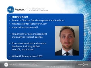  Matthew Aslett
• Research Director, Data Management and Analytics
 matthew.aslett@451research.com
 www.twitter.com/maslett


 Responsible for data management
  and analytics research agenda

 Focus on operational and analytic
  databases, including NoSQL,
  NewSQL, and Hadoop

 With 451 Research since 2007



                                  © 2013 by The 451 Group. All rights reserved
 