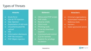 #wpewebinar
● brute-force
● SSH & FTP Injection
● SQL Injection
● Exploitation of old tools
● Unauthenticated file
upload
● XSS
● Information disclosure
● PHP File inclusion
● PHP Object injection
Attacks Malware
Bo
● Obfuscated PHP scripts
● PHP shells
● Reverse shells
● DDoS tools
● Phishing tools
● Drive-by download
exploits
● Command and control
(C2) for botnets
● Exploits for privilege
escalation
Attackers
● Criminal organizations
● Automated malware &
Malicious bots
● Hackers
● State-sponsored actors
Types of Threats
 