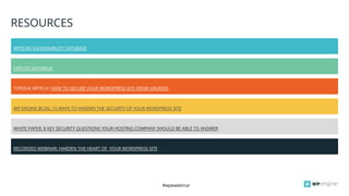 #wpewebinar
WHITE PAPER: 8 KEY SECURITY QUESTIONS YOUR HOSTING COMPANY SHOULD BE ABLE TO ANSWER
RESOURCES
WPSCAN VULNERABILITY DATABASE
EXPLOIT DATABASE
TORQUE ARTICLE: HOW TO SECURE YOUR WORDPRESS SITE FROM HACKERS
WP ENGINE BLOG: 15 WAYS TO HARDEN THE SECURITY OF YOUR WORDPRESS SITE
RECORDED WEBINAR: HARDEN THE HEART OF YOUR WORDPRESS SITE
 