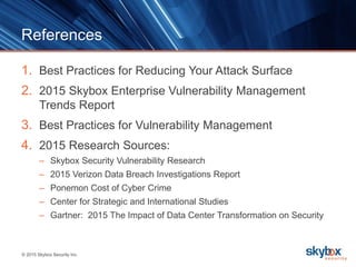© 2015 Skybox Security Inc.
References
1. Best Practices for Reducing Your Attack Surface
2. 2015 Skybox Enterprise Vulnerability Management
Trends Report
3. Best Practices for Vulnerability Management
4. 2015 Research Sources:
– Skybox Security Vulnerability Research
– 2015 Verizon Data Breach Investigations Report
– Ponemon Cost of Cyber Crime
– Center for Strategic and International Studies
– Gartner: 2015 The Impact of Data Center Transformation on Security
 