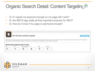 Organic Search Detail: Content Targeting
16
• Q: If I repeat my keyword enough on my page will I rank?
• Q: Are META tags really all that important anymore for SEO?
• Q: How do I know if my page is optimized enough?
 