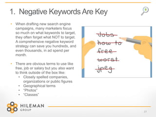 1. Negative KeywordsAre Key
27
• When drafting new search engine
campaigns, many marketers focus
so much on what keywords to target,
they often forget what NOT to target.
A comprehensive negative keyword
strategy can save you hundreds, and
even thousands, in ad spend per
month.
• There are obvious terms to use like
free, job or salary but you also want
to think outside of the box like:
• Closely spelled companies,
organizations or public figures
• Geographical terms
• “Photos”
• “Classes”
 