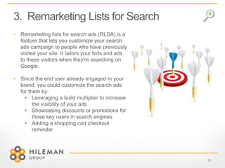 3. Remarketing Lists for Search
31
• Remarketing lists for search ads (RLSA) is a
feature that lets you customize your search
ads campaign to people who have previously
visited your site. It tailors your bids and ads
to these visitors when they're searching on
Google.
• Since the end user already engaged in your
brand, you could customize the search ads
for them by:
• Leveraging a build multiplier to increase
the visibility of your ads
• Showcasing discounts or promotions for
those key users in search engines
• Adding a shopping cart checkout
reminder
 