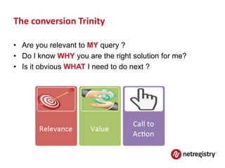 The conversion Trinity

• Are you relevant to MY query ?
• Do I know WHY you are the right solution for me?
• Is it obvious WHAT I need to do next ?
 
