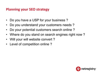 Planning your SEO strategy

•   Do you have a USP for your business ?
•   Do you understand your customers needs ?
•   Do your potential customers search online ?
•   Where do you stand on search engines right now ?
•   Will your will website convert ?
•   Level of competition online ?
 