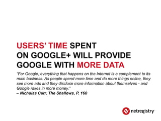 .
USERS’ TIME SPENT
ON GOOGLE+ WILL PROVIDE
GOOGLE WITH MORE DATA
“For Google, everything that happens on the Internet is a complement to its
main business. As people spend more time and do more things online, they
see more ads and they disclose more information about themselves - and
Google rakes in more money.”
– Nicholas Carr, The Shallows, P. 160
 