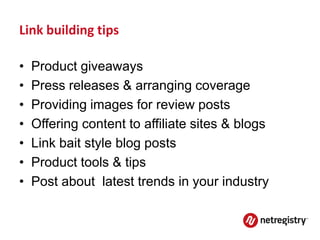 Link building tips

•   Product giveaways
•   Press releases & arranging coverage
•   Providing images for review posts
•   Offering content to affiliate sites & blogs
•   Link bait style blog posts
•   Product tools & tips
•   Post about latest trends in your industry
 