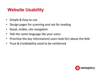 Website Usability

•   Simple & Easy to use
•   Design pages for scanning and not for reading
•   Good, visible, site navigation
•   Talk the same language like your users
•   Prioritize the key information( users look for) above the fold
•   Trust & Creditability need to be reinforced
 