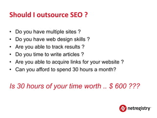 Should I outsource SEO ?

•   Do you have multiple sites ?
•   Do you have web design skills ?
•   Are you able to track results ?
•   Do you time to write articles ?
•   Are you able to acquire links for your website ?
•   Can you afford to spend 30 hours a month?


Is 30 hours of your time worth .. $ 600 ???
 