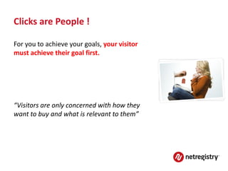 Clicks are People !

For you to achieve your goals, your visitor
must achieve their goal first.




“Visitors are only concerned with how they
want to buy and what is relevant to them”
 