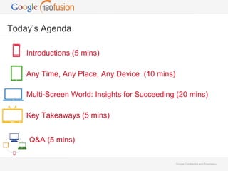 Google Confidential and Proprietary 
Today’s Agenda 
Introductions (5 mins) 
Any Time, Any Place, Any Device (10 mins) 
Multi-Screen World: Insights for Succeeding (20 mins) 
Key Takeaways (5 mins) 
Q&A (5 mins) 
 