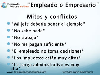 "Mi jefe debería poner el ejemplo"
"No sabe nada"
"No trabaja"
"No me pagan suficiente"
"El empleado no toma decisiones"
"Los impuestos están muy altos"
"La carga administrativa es muy
alta"
www.desarrollopersonalenlinea.com facebook.com/PNLAmericas
Mitos y conflictos
“Empleado o Empresario”
 
